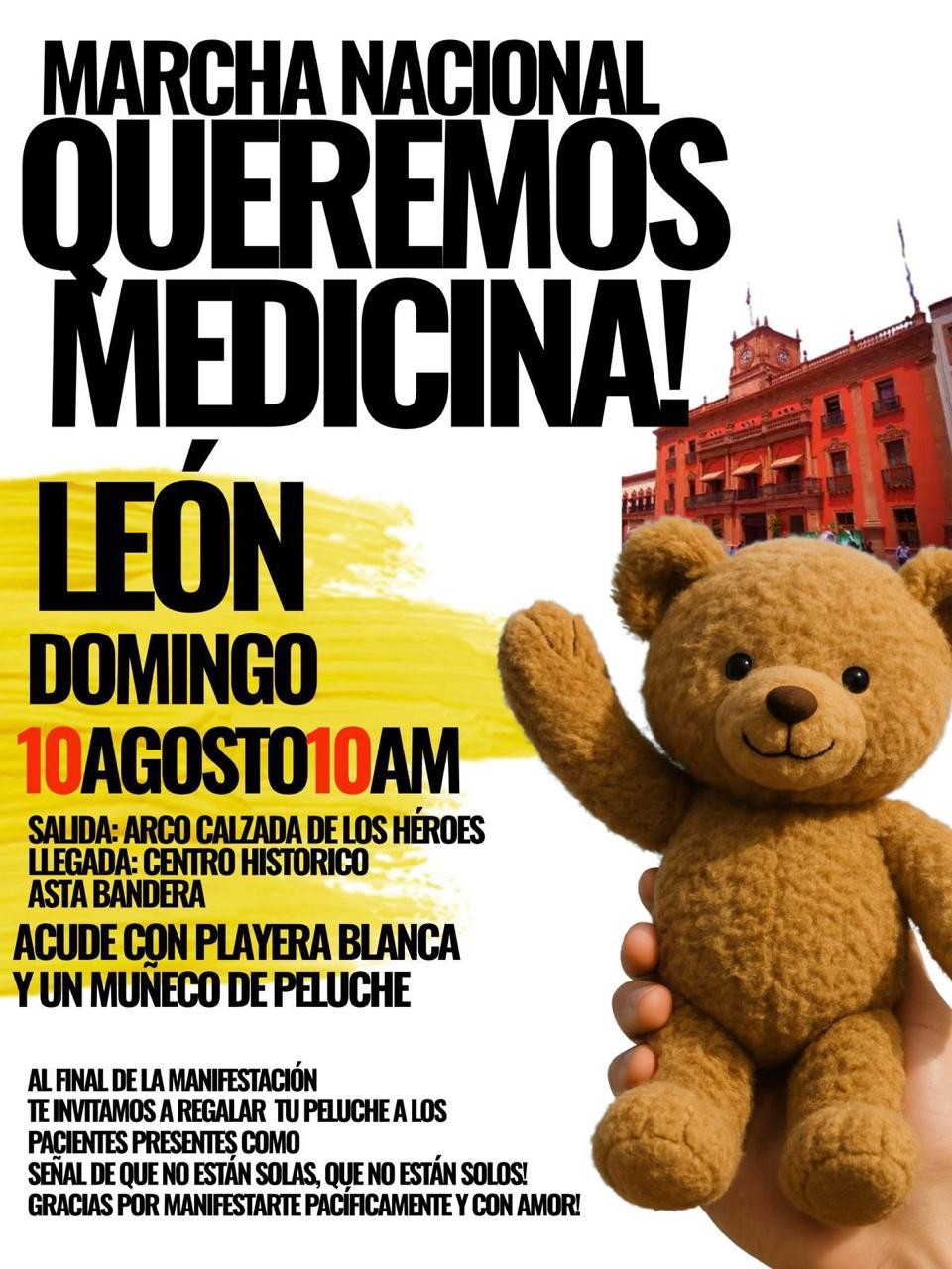 Este domingo 10 de agosto se realizará en León la “Marcha Nacional queremos Medicinas”. Fundaciones que luchan por las infancias con cáncer, organizan esta marcha que será a las 10:00 de la mañana del Arco de la Calzada a la plaza principal. Ana Isabel Anda, una de las organizadoras, explicó que la marcha será para pedir al gobierno federal medicamentos necesarios para niños con cáncer. INSERT 1 0.40-1.04 “Solamente estamos pidiendo medicinas para nuestros niños, enfermos, ya que tenemos tiempo sin estos medicamentos, operaciones, sin atenciones médicas por parte de hospitales federales y la situación de salud se nos está complicando cada día más”, señaló la organizadora. INSERT 1 Y agregó: 1.04-1.34 “Tenemos niños que han sido retirados de sus tratamientos, y en el peor de los escenarios, hay niños que ya fallecieron por falta de medicamentos. Entonces nosotros estamos convocando a la sociedad leonesa para que nos acompañen a esta marcha pacífica y se haga presión ante las autoridades federales para que nos empiecen a enviar esos medicamentos que tanto nos hacen falta”. Para las personas que se quieran unir a la manifestación se pide ir con playera blanca y un muñeco de peluche para que este sea donado a los pequeñitos con problemas oncológicos. Ángeles de Píe, Doctor Sonrisas, Narices Rojas de Guadalajara son algunas de las fundaciones que se unirán a la marcha. 